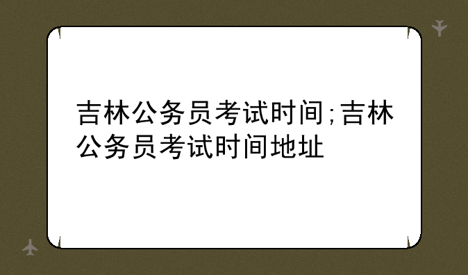 吉林公务员考试时间;吉林公务员考试时间地址