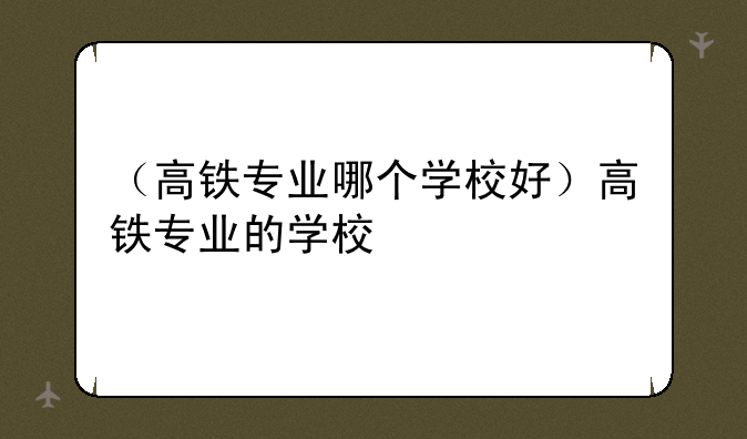 （高铁专业哪个学校好）高铁专业的学校