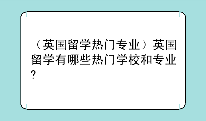 （英国留学热门专业）英国留学有哪些热门学校和专业?