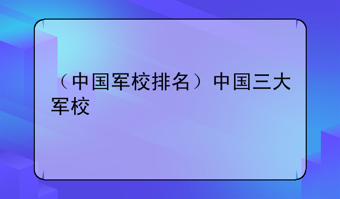 （中国军校排名）中国三大军校
