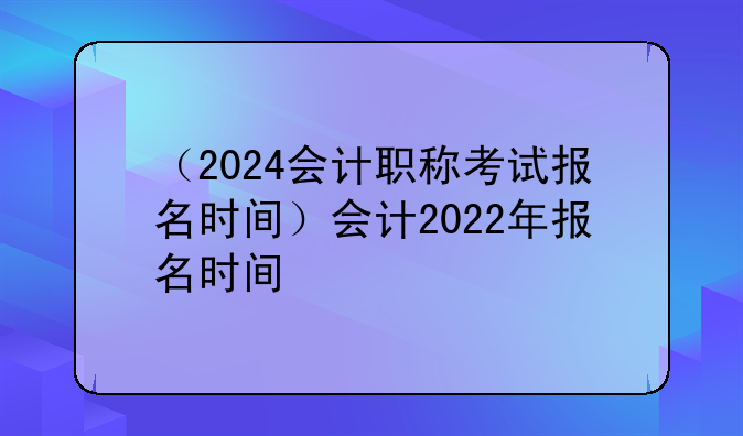（2024会计职称考试报名时间）会计2022年报名时间