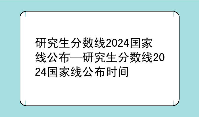 研究生分数线2024国家线公布—研究生分数线2024国家线公布时间
