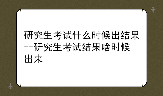 研究生考试什么时候出结果--研究生考试结果啥时候出来