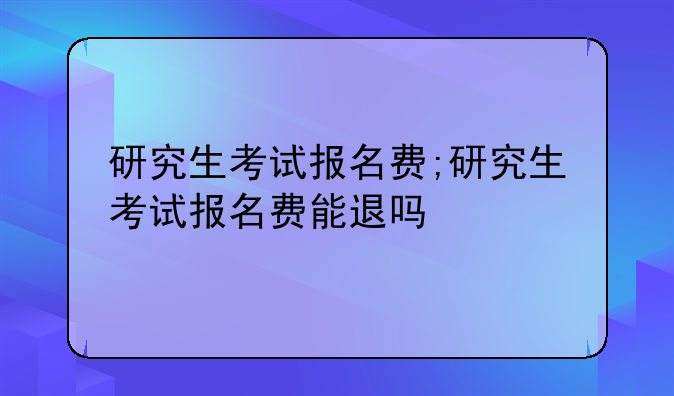 研究生考试报名费;研究生考试报名费能退吗