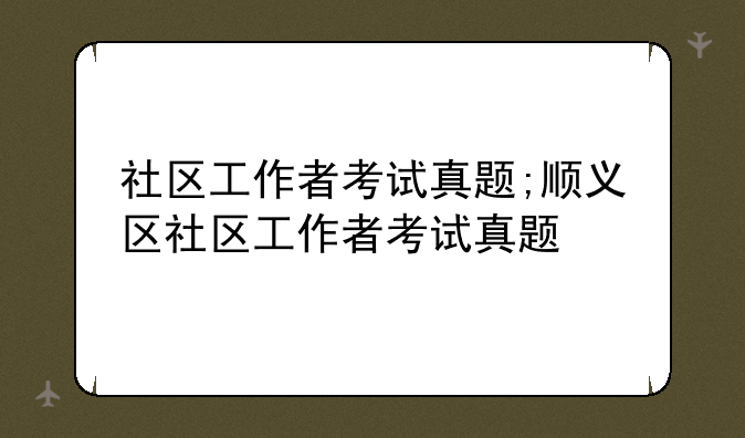 社区工作者考试真题;顺义区社区工作者考试真题