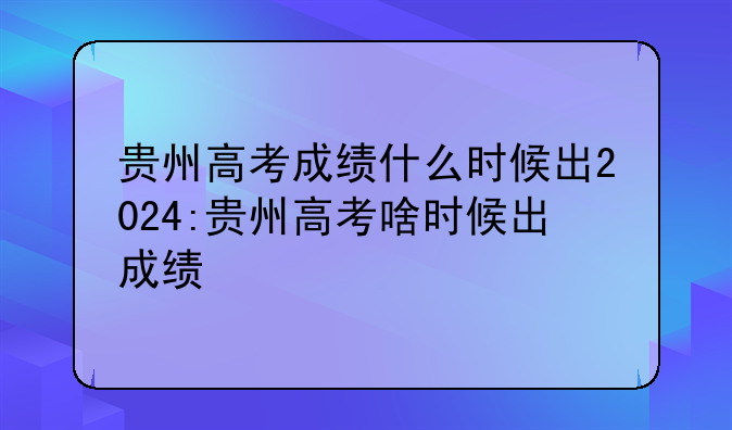 贵州高考成绩什么时候出2024:贵州高考啥时候出成绩