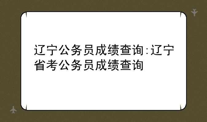 辽宁公务员成绩查询:辽宁省考公务员成绩查询