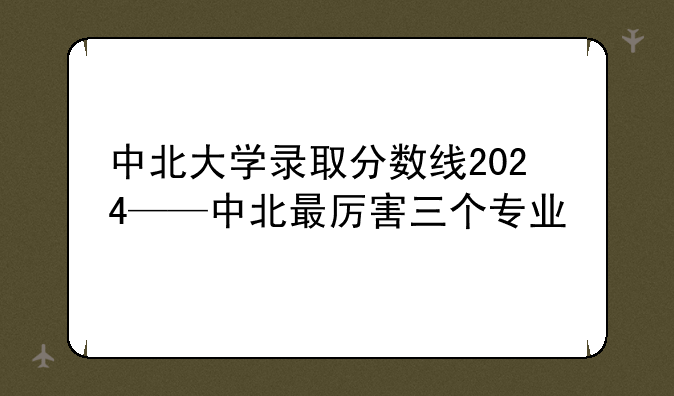 中北大学录取分数线2024——中北最厉害三个专业