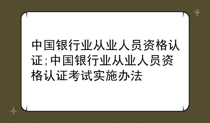 中国银行业从业人员资格认证;中国银行业从业人员资格认证考试实施办法