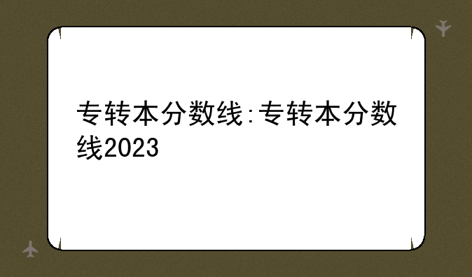 专转本分数线:专转本分数线2023