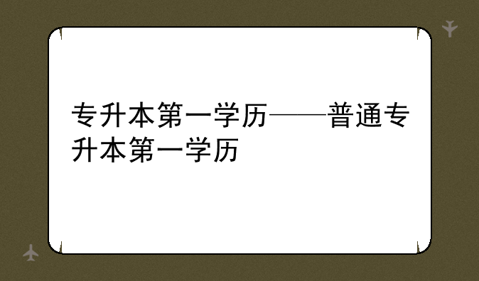 专升本第一学历——普通专升本第一学历