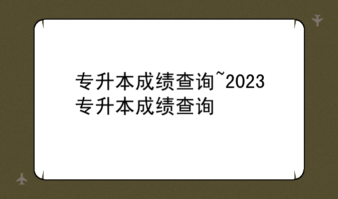 专升本成绩查询~2023专升本成绩查询