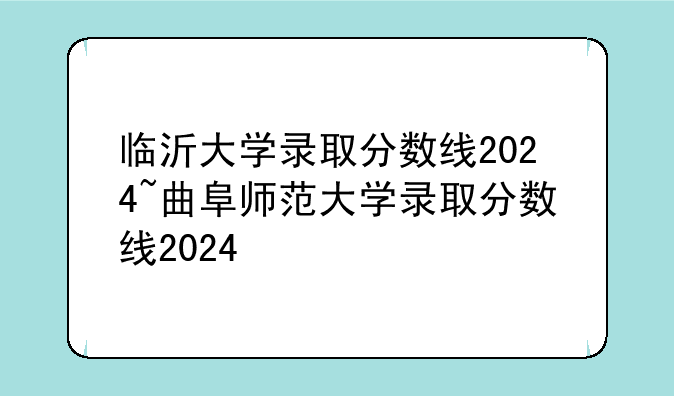 临沂大学录取分数线2024~曲阜师范大学录取分数线2024