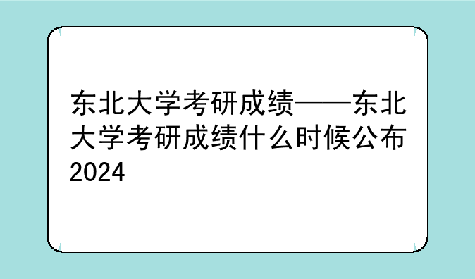 东北大学考研成绩——东北大学考研成绩什么时候公布2024