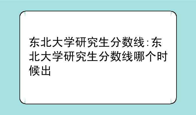 东北大学研究生分数线:东北大学研究生分数线哪个时候出