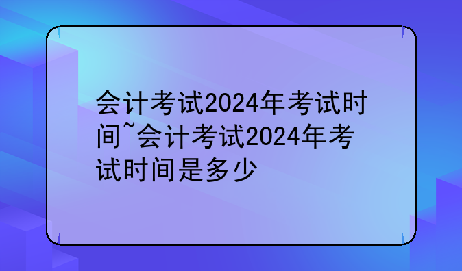 会计考试2024年考试时间~会计考试2024年考试时间是多少