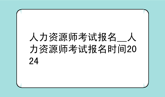人力资源师考试报名__人力资源师考试报名时间2024