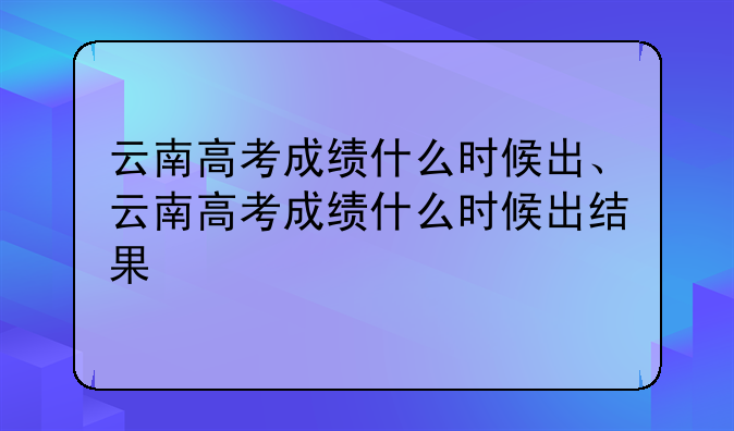 云南高考成绩什么时候出、云南高考成绩什么时候出结果