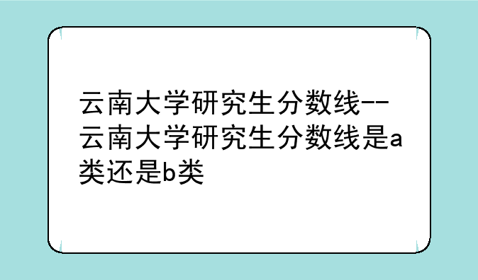 云南大学研究生分数线--云南大学研究生分数线是a类还是b类