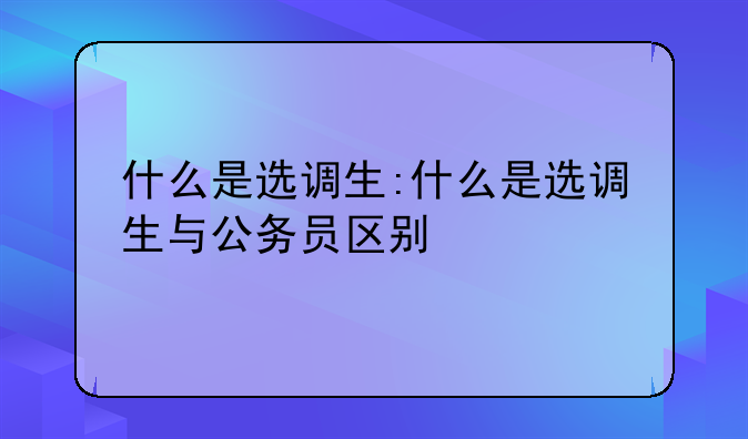 什么是选调生:什么是选调生与公务员区别