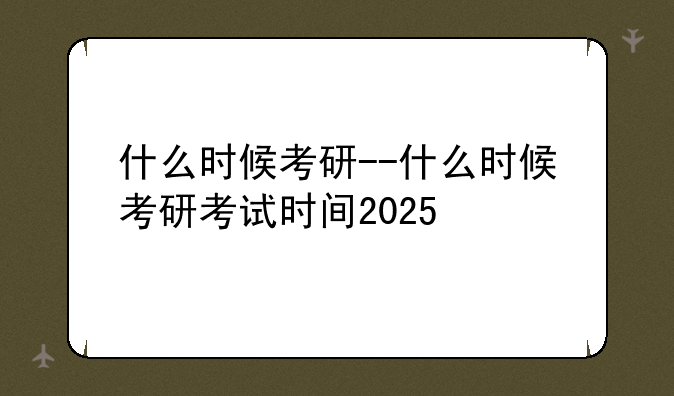 什么时候考研--什么时候考研考试时间2025