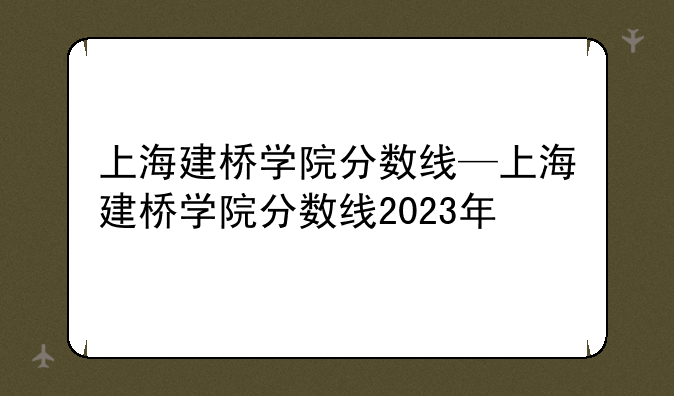 上海建桥学院分数线—上海建桥学院分数线2023年