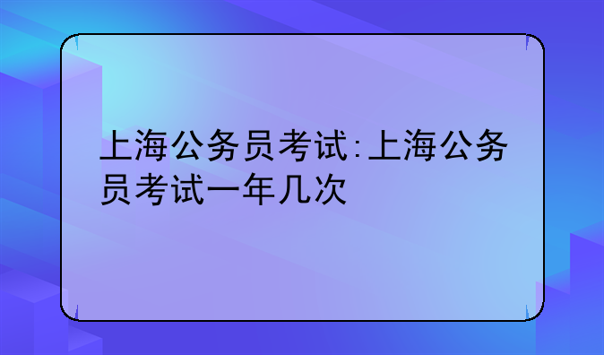 上海公务员考试:上海公务员考试一年几次