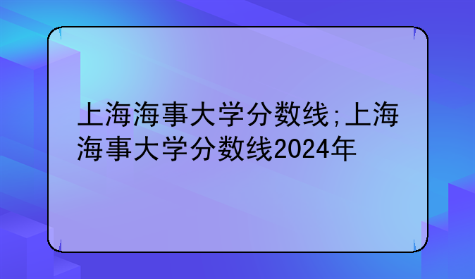 上海海事大学分数线;上海海事大学分数线2024年