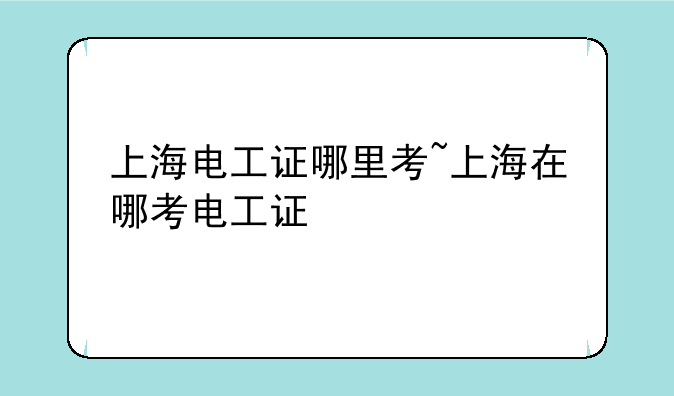 上海电工证哪里考~上海在哪考电工证