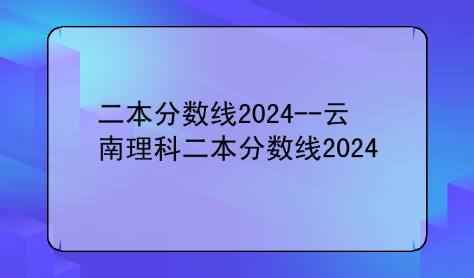 二本分数线2024--云南理科二本分数线2024