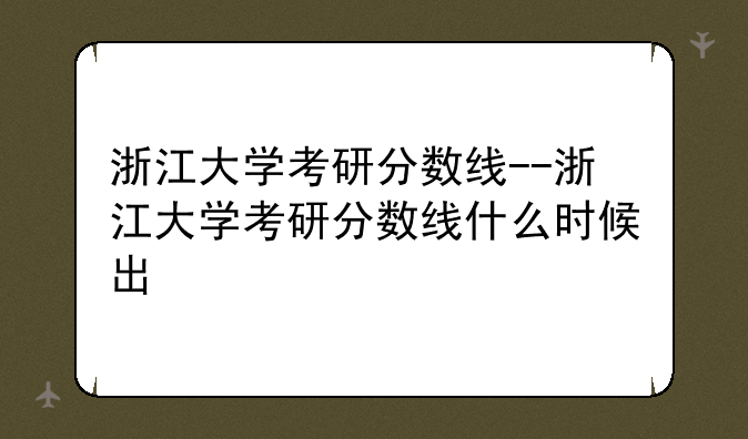 浙江大学考研分数线--浙江大学考研分数线什么时候出