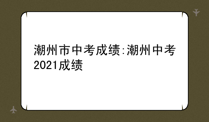 潮州市中考成绩:潮州中考2021成绩