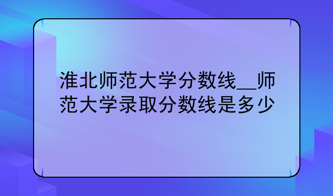 淮北师范大学分数线__师范大学录取分数线是多少