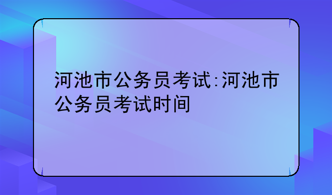 河池市公务员考试:河池市公务员考试时间