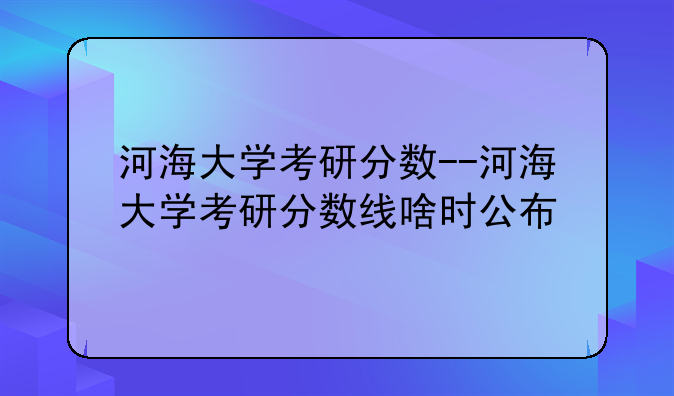 河海大学考研分数--河海大学考研分数线啥时公布