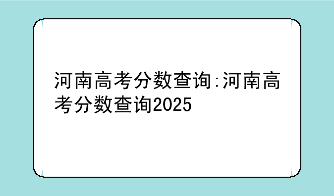河南高考分数查询:河南高考分数查询2025