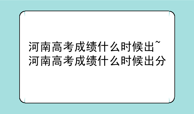 河南高考成绩什么时候出~河南高考成绩什么时候出分