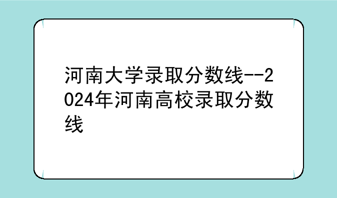 河南大学录取分数线--2024年河南高校录取分数线