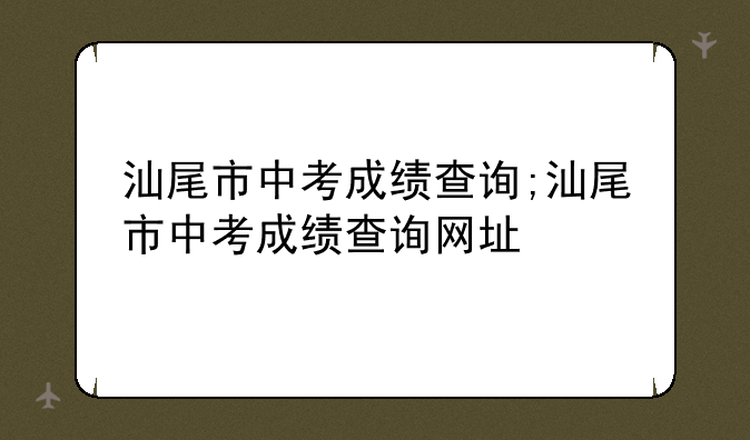 汕尾市中考成绩查询;汕尾市中考成绩查询网址