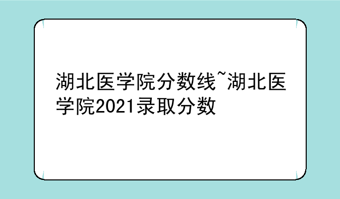 湖北医学院分数线~湖北医学院2021录取分数