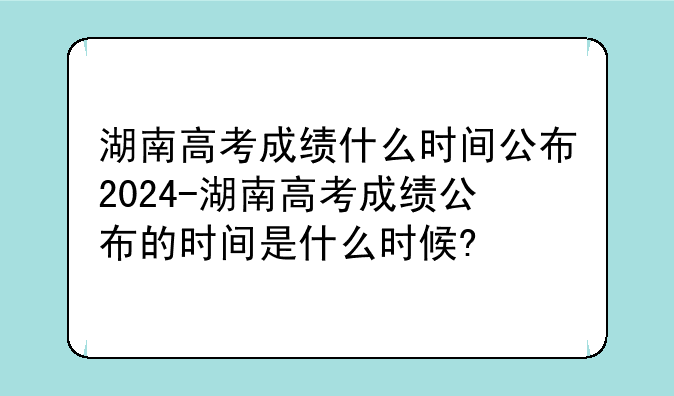 湖南高考成绩什么时间公布2024-湖南高考成绩公布的时间是什么时候?