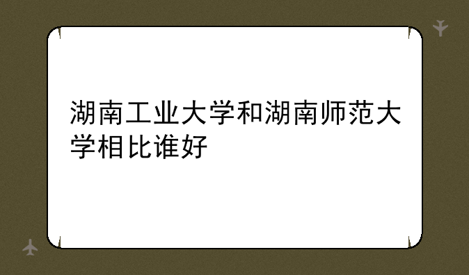 湖南工业大学和湖南师范大学相比谁好