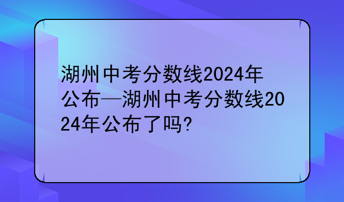 湖州中考分数线2024年公布—湖州中考分数线2024年公布了吗?