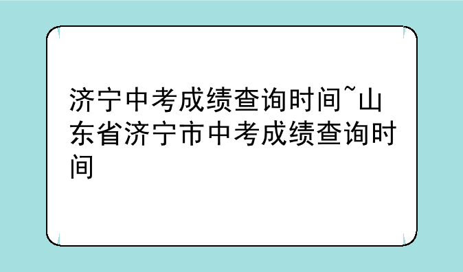 济宁中考成绩查询时间~山东省济宁市中考成绩查询时间