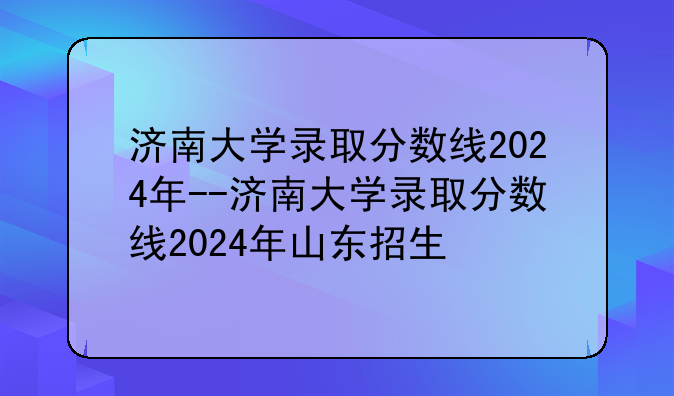 济南大学录取分数线2024年--济南大学录取分数线2024年山东招生