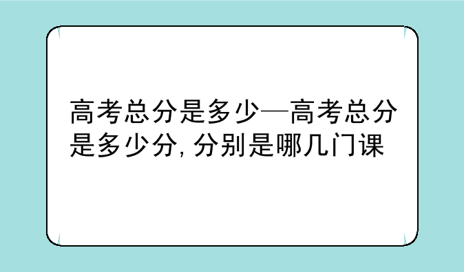 高考总分是多少—高考总分是多少分,分别是哪几门课