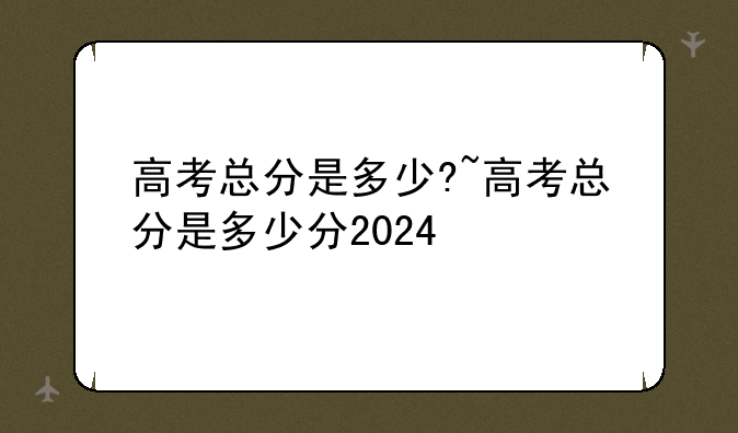 高考总分是多少?~高考总分是多少分2024