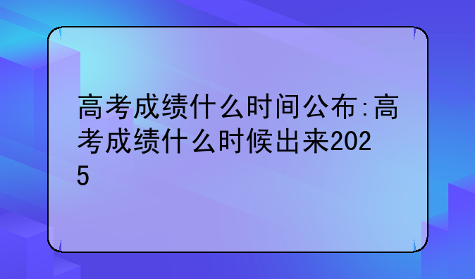 高考成绩什么时间公布:高考成绩什么时候出来2025