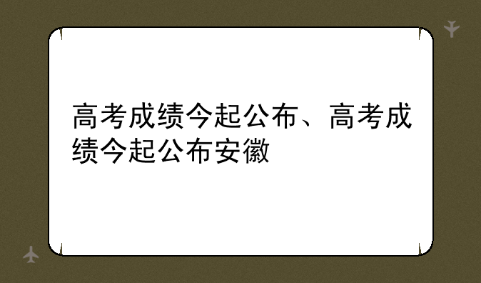 高考成绩今起公布、高考成绩今起公布安徽