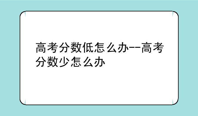 高考分数低怎么办--高考分数少怎么办